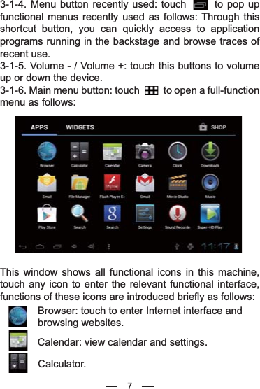 3-1-4. Menu button recently used: touch       to pop up functional menus recently used as follows: Through this shortcut button, you can quickly access to application programs running in the backstage and browse traces of recent use.3-1-5. Volume - / Volume +: touch this buttons to volume up or down the device.3-1-6. Main menu button: touch          to open a full-function menu as follows:This window shows all functional icons in this machine, touch any icon to enter the relevant functional interface, functions of these icons are introduced briefly as follows:Browser: touch to enter Internet interface and browsing websites.Calendar: view calendar and settings.Calculator.7