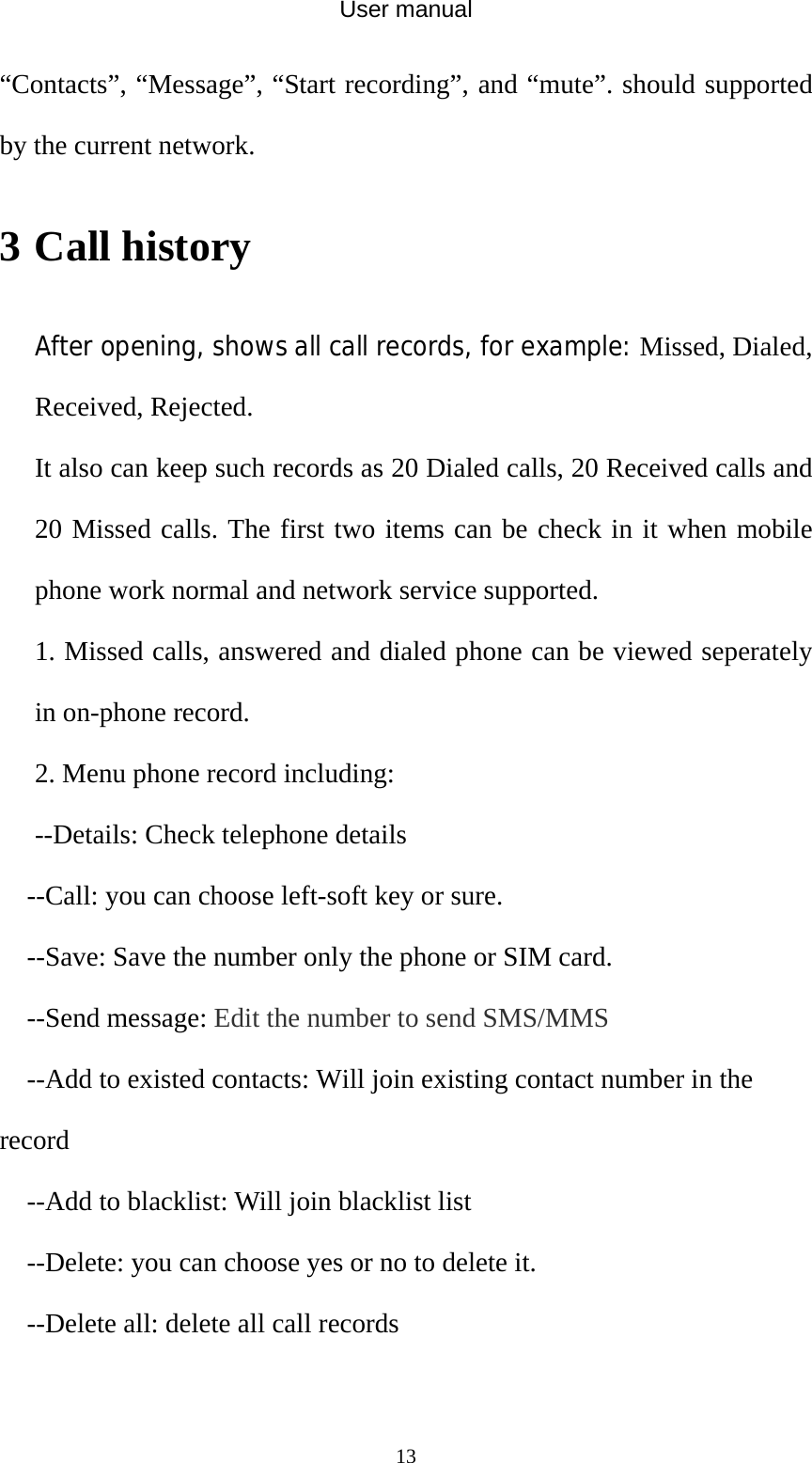 User manual  13“Contacts”, “Message”, “Start recording”, and “mute”. should supported by the current network. 3 Call history After opening, shows all call records, for example: Missed, Dialed, Received, Rejected. It also can keep such records as 20 Dialed calls, 20 Received calls and 20 Missed calls. The first two items can be check in it when mobile phone work normal and network service supported. 1. Missed calls, answered and dialed phone can be viewed seperately in on-phone record. 2. Menu phone record including: --Details: Check telephone details --Call: you can choose left-soft key or sure. --Save: Save the number only the phone or SIM card. --Send message: Edit the number to send SMS/MMS --Add to existed contacts: Will join existing contact number in the record --Add to blacklist: Will join blacklist list --Delete: you can choose yes or no to delete it. --Delete all: delete all call records  