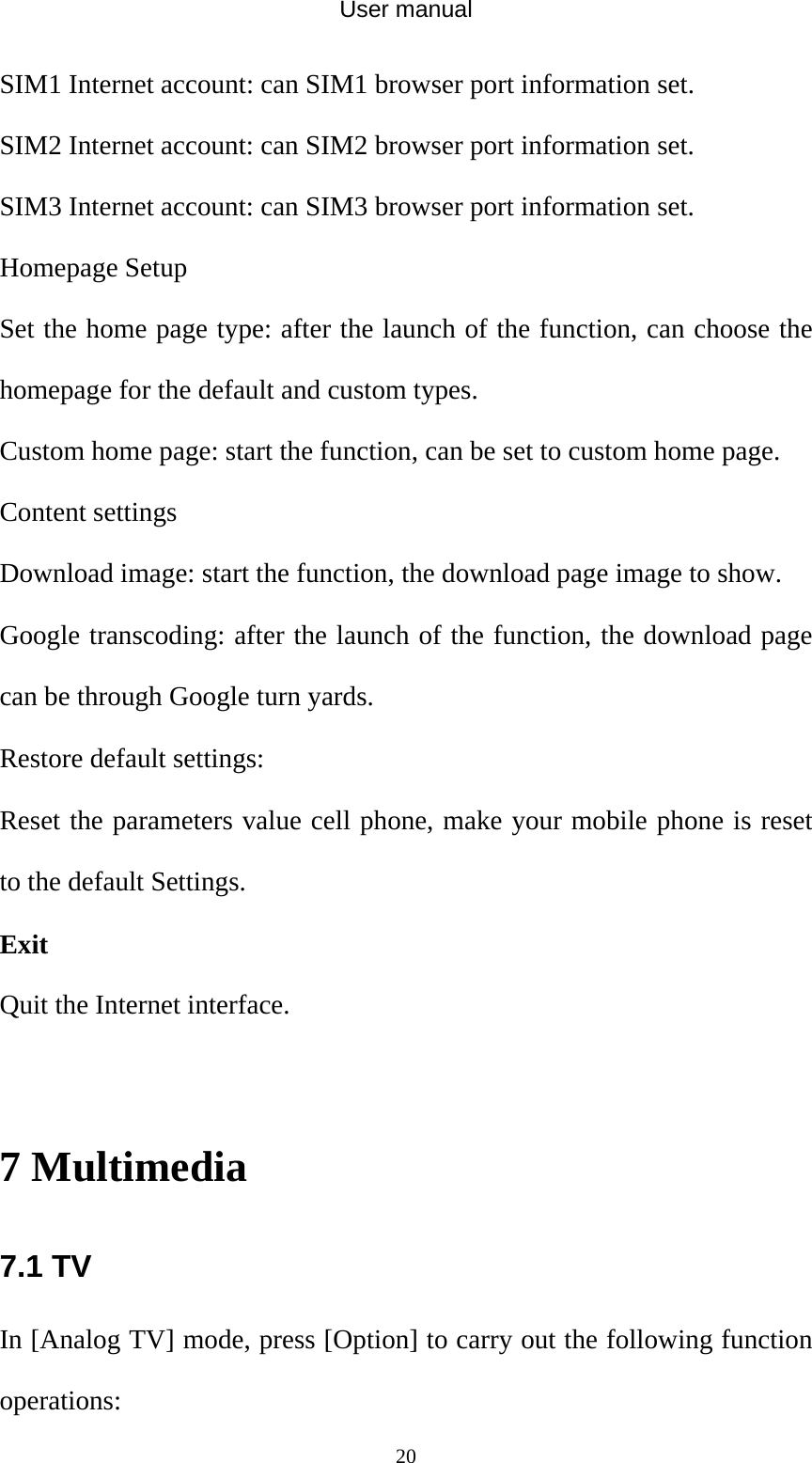 User manual  20SIM1 Internet account: can SIM1 browser port information set.   SIM2 Internet account: can SIM2 browser port information set. SIM3 Internet account: can SIM3 browser port information set. Homepage Setup   Set the home page type: after the launch of the function, can choose the homepage for the default and custom types.   Custom home page: start the function, can be set to custom home page. Content settings Download image: start the function, the download page image to show. Google transcoding: after the launch of the function, the download page can be through Google turn yards.   Restore default settings: Reset the parameters value cell phone, make your mobile phone is reset to the default Settings. Exit Quit the Internet interface.  7 Multimedia 7.1 TV In [Analog TV] mode, press [Option] to carry out the following function operations: 