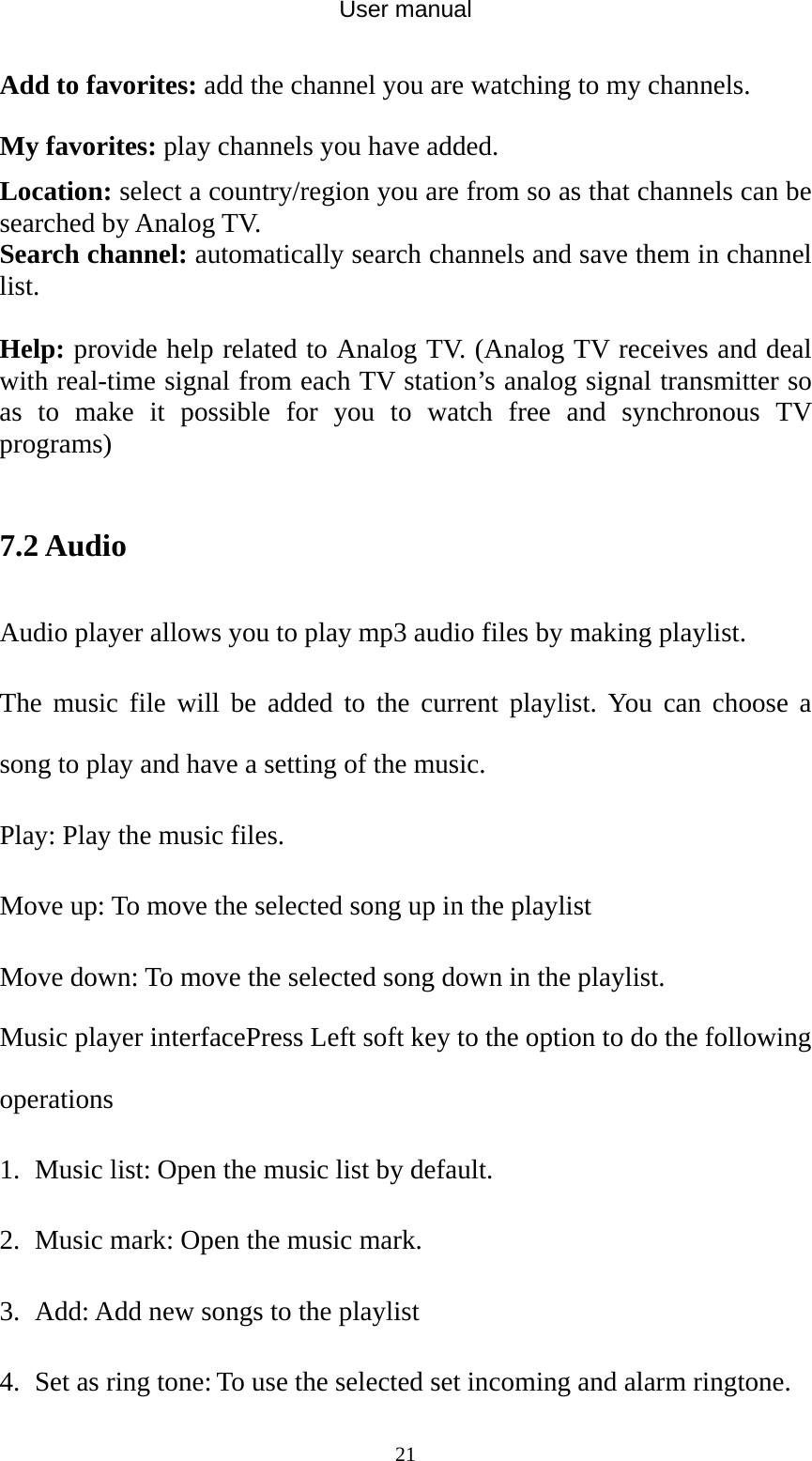 User manual  21Add to favorites: add the channel you are watching to my channels. My favorites: play channels you have added. Location: select a country/region you are from so as that channels can be searched by Analog TV. Search channel: automatically search channels and save them in channel list.  Help: provide help related to Analog TV. (Analog TV receives and deal with real-time signal from each TV station’s analog signal transmitter so as to make it possible for you to watch free and synchronous TV programs)  7.2 Audio Audio player allows you to play mp3 audio files by making playlist. The music file will be added to the current playlist. You can choose a song to play and have a setting of the music. Play: Play the music files. Move up: To move the selected song up in the playlist Move down: To move the selected song down in the playlist. Music player interfacePress Left soft key to the option to do the following operations 1. Music list: Open the music list by default. 2. Music mark: Open the music mark. 3. Add: Add new songs to the playlist 4. Set as ring tone: To use the selected set incoming and alarm ringtone. 