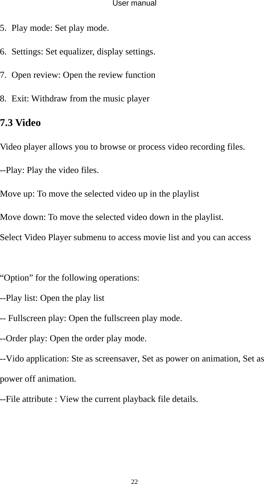 User manual  225. Play mode: Set play mode. 6. Settings: Set equalizer, display settings. 7. Open review: Open the review function 8. Exit: Withdraw from the music player 7.3 Video   Video player allows you to browse or process video recording files.   --Play: Play the video files. Move up: To move the selected video up in the playlist Move down: To move the selected video down in the playlist. Select Video Player submenu to access movie list and you can access    “Option” for the following operations: --Play list: Open the play list -- Fullscreen play: Open the fullscreen play mode. --Order play: Open the order play mode. --Vido application: Ste as screensaver, Set as power on animation, Set as power off animation. --File attribute : View the current playback file details. 