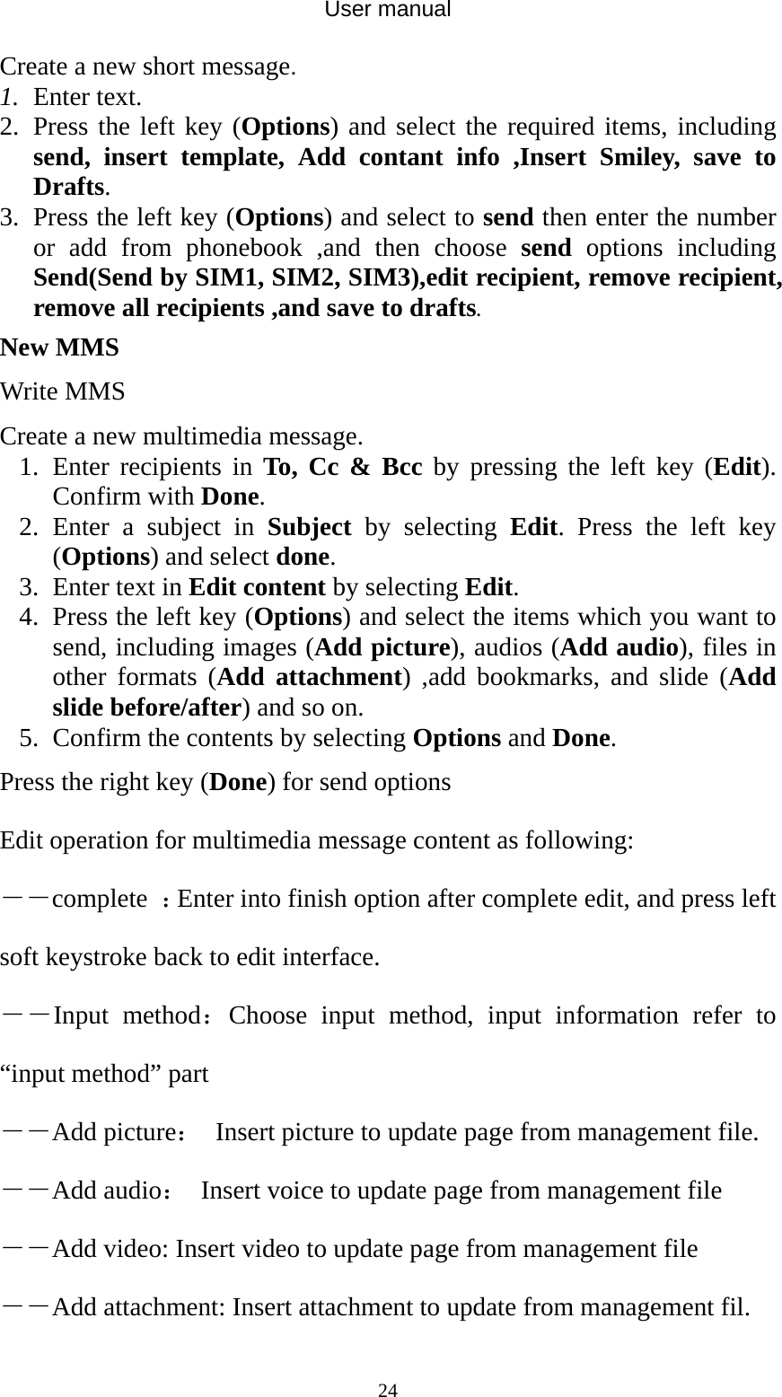 User manual  24Create a new short message. 1. Enter text. 2. Press the left key (Options) and select the required items, including send, insert template, Add contant info ,Insert Smiley, save to Drafts. 3. Press the left key (Options) and select to send then enter the number or add from phonebook ,and then choose send options including Send(Send by SIM1, SIM2, SIM3),edit recipient, remove recipient, remove all recipients ,and save to drafts. New MMS Write MMS Create a new multimedia message. 1. Enter recipients in To, Cc &amp; Bcc by pressing the left key (Edit). Confirm with Done. 2. Enter a subject in Subject by selecting Edit. Press the left key (Options) and select done. 3. Enter text in Edit content by selecting Edit. 4. Press the left key (Options) and select the items which you want to send, including images (Add picture), audios (Add audio), files in other formats (Add attachment) ,add bookmarks, and slide (Add slide before/after) and so on. 5. Confirm the contents by selecting Options and Done. Press the right key (Done) for send options Edit operation for multimedia message content as following: ――complete  ：Enter into finish option after complete edit, and press left soft keystroke back to edit interface. ――Input method：Choose input method, input information refer to “input method” part ――Add picture：  Insert picture to update page from management file. ――Add audio：  Insert voice to update page from management file ――Add video: Insert video to update page from management file ――Add attachment: Insert attachment to update from management fil. 