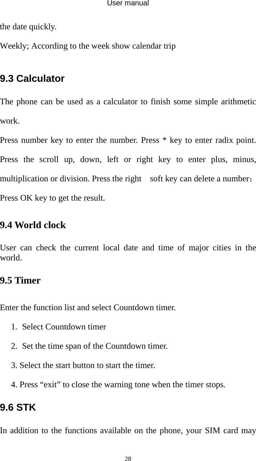 User manual  28the date quickly. Weekly; According to the week show calendar trip  9.3 Calculator The phone can be used as a calculator to finish some simple arithmetic work. Press number key to enter the number. Press * key to enter radix point. Press the scroll up, down, left or right key to enter plus, minus, multiplication or division. Press the right    soft key can delete a number；Press OK key to get the result. 9.4 World clock User can check the current local date and time of major cities in the world. 9.5 Timer Enter the function list and select Countdown timer. 1. Select Countdown timer   2. Set the time span of the Countdown timer. 3. Select the start button to start the timer. 4. Press “exit” to close the warning tone when the timer stops. 9.6 STK In addition to the functions available on the phone, your SIM card may 
