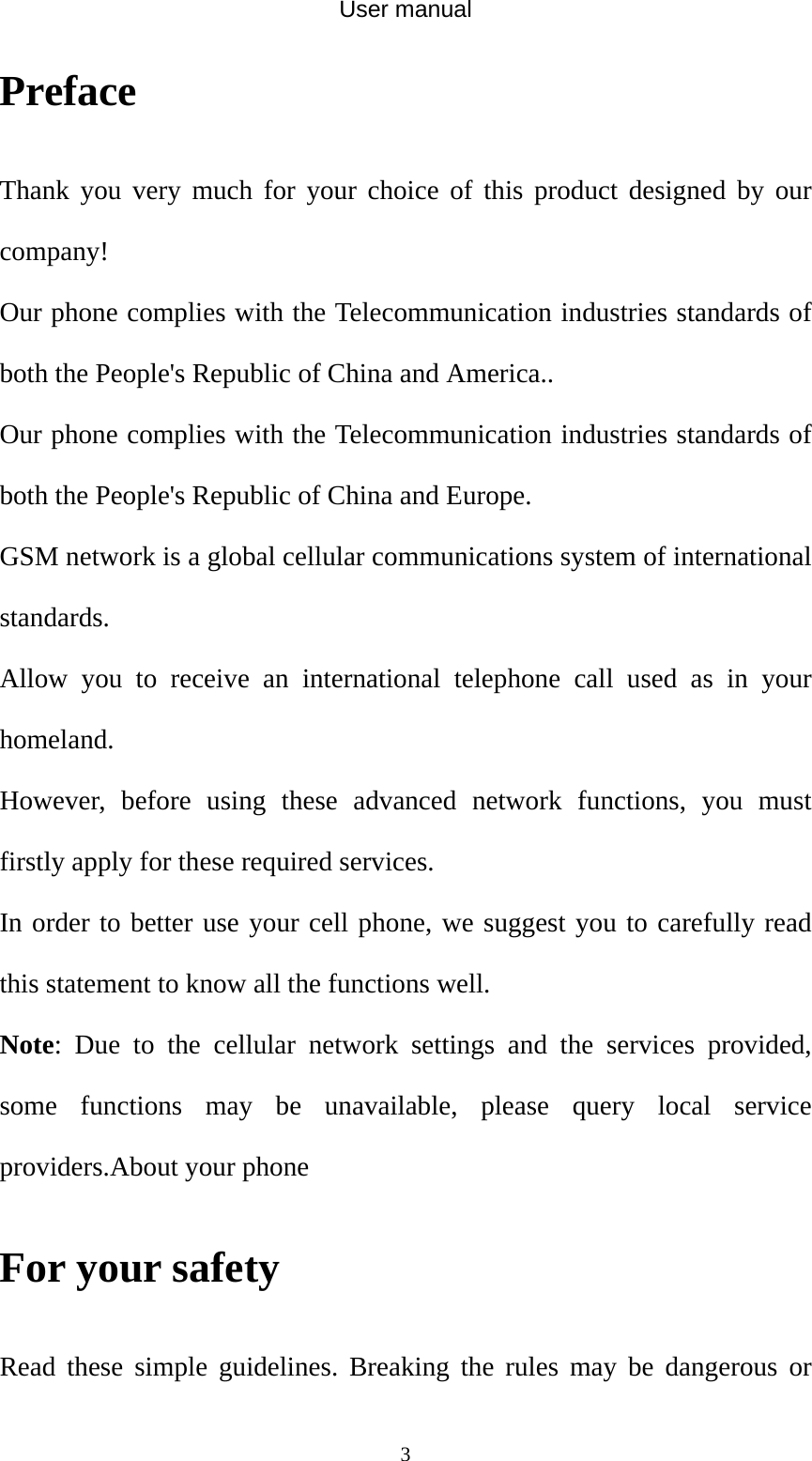 User manual  3Preface  Thank you very much for your choice of this product designed by our company! Our phone complies with the Telecommunication industries standards of both the People&apos;s Republic of China and America.. Our phone complies with the Telecommunication industries standards of both the People&apos;s Republic of China and Europe. GSM network is a global cellular communications system of international standards.  Allow you to receive an international telephone call used as in your homeland. However, before using these advanced network functions, you must firstly apply for these required services. In order to better use your cell phone, we suggest you to carefully read this statement to know all the functions well. Note: Due to the cellular network settings and the services provided, some functions may be unavailable, please query local service providers.About your phone   For your safety Read these simple guidelines. Breaking the rules may be dangerous or 