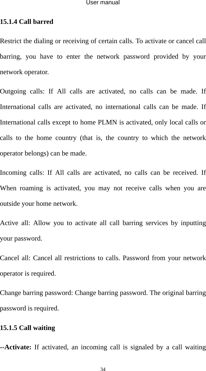 User manual  3415.1.4 Call barred Restrict the dialing or receiving of certain calls. To activate or cancel call barring, you have to enter the network password provided by your network operator. Outgoing calls: If All calls are activated, no calls can be made. If International calls are activated, no international calls can be made. If International calls except to home PLMN is activated, only local calls or calls to the home country (that is, the country to which the network operator belongs) can be made. Incoming calls: If All calls are activated, no calls can be received. If When roaming is activated, you may not receive calls when you are outside your home network. Active all: Allow you to activate all call barring services by inputting your password. Cancel all: Cancel all restrictions to calls. Password from your network operator is required. Change barring password: Change barring password. The original barring password is required. 15.1.5 Call waiting --Activate: If activated, an incoming call is signaled by a call waiting 