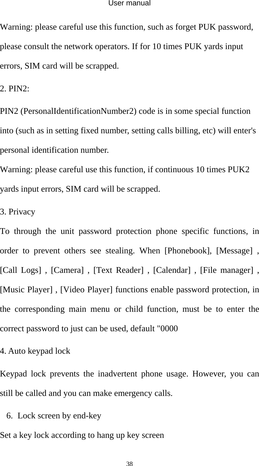 User manual  38Warning: please careful use this function, such as forget PUK password, please consult the network operators. If for 10 times PUK yards input errors, SIM card will be scrapped. 2. PIN2: PIN2 (PersonalIdentificationNumber2) code is in some special function into (such as in setting fixed number, setting calls billing, etc) will enter&apos;s personal identification number. Warning: please careful use this function, if continuous 10 times PUK2 yards input errors, SIM card will be scrapped. 3. Privacy To through the unit password protection phone specific functions, in order to prevent others see stealing. When [Phonebook], [Message] , [Call Logs] , [Camera] , [Text Reader] , [Calendar] , [File manager] , [Music Player] , [Video Player] functions enable password protection, in the corresponding main menu or child function, must be to enter the correct password to just can be used, default &quot;0000 4. Auto keypad lock Keypad lock prevents the inadvertent phone usage. However, you can still be called and you can make emergency calls. 6. Lock screen by end-key Set a key lock according to hang up key screen 