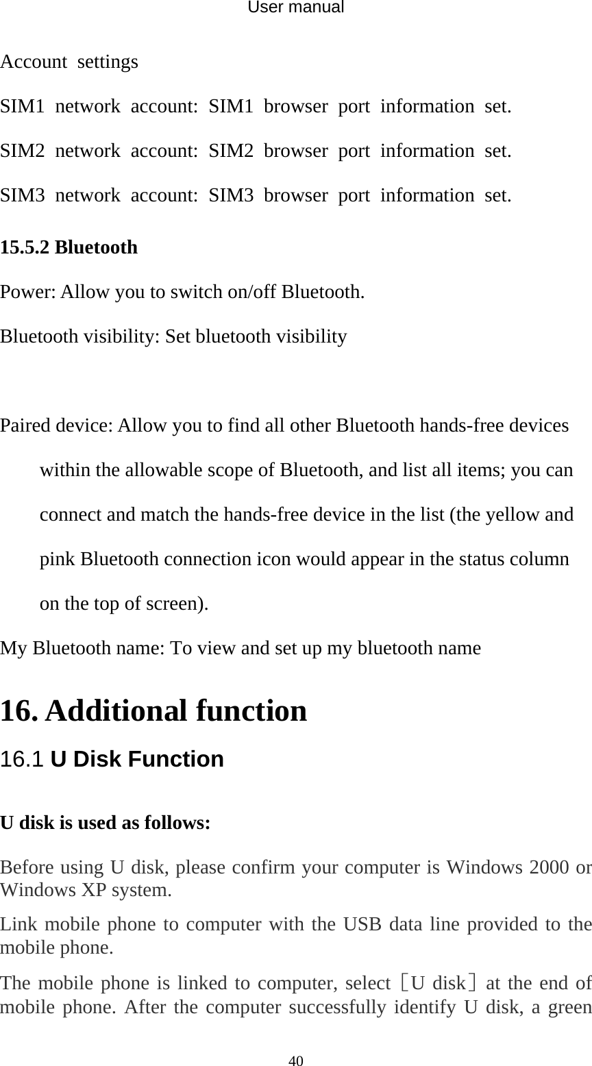 User manual  40Account settings   SIM1 network account: SIM1 browser port information set.  SIM2 network account: SIM2 browser port information set. SIM3 network account: SIM3 browser port information set. 15.5.2 Bluetooth Power: Allow you to switch on/off Bluetooth.   Bluetooth visibility: Set bluetooth visibility  Paired device: Allow you to find all other Bluetooth hands-free devices within the allowable scope of Bluetooth, and list all items; you can connect and match the hands-free device in the list (the yellow and pink Bluetooth connection icon would appear in the status column on the top of screen).   My Bluetooth name: To view and set up my bluetooth name  16. Additional function 16.1 U Disk Function U disk is used as follows:   Before using U disk, please confirm your computer is Windows 2000 or Windows XP system.   Link mobile phone to computer with the USB data line provided to the mobile phone. The mobile phone is linked to computer, select［U disk］at the end of mobile phone. After the computer successfully identify U disk, a green 