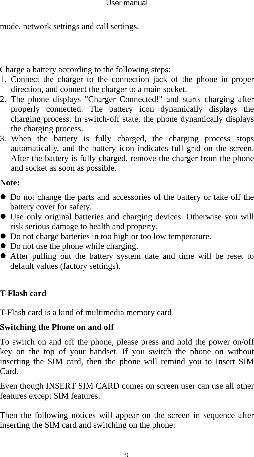 User manual  9mode, network settings and call settings.  Charge a battery according to the following steps: 1. Connect the charger to the connection jack of the phone in proper direction, and connect the charger to a main socket. 2. The phone displays &quot;Charger Connected!&quot; and starts charging after properly connected. The battery icon dynamically displays the charging process. In switch-off state, the phone dynamically displays the charging process. 3. When the battery is fully charged, the charging process stops automatically, and the battery icon indicates full grid on the screen. After the battery is fully charged, remove the charger from the phone and socket as soon as possible. Note:  Do not change the parts and accessories of the battery or take off the battery cover for safety.  Use only original batteries and charging devices. Otherwise you will risk serious damage to health and property.  Do not charge batteries in too high or too low temperature.  Do not use the phone while charging.  After pulling out the battery system date and time will be reset to default values (factory settings).  T-Flash card T-Flash card is a kind of multimedia memory card  Switching the Phone on and off To switch on and off the phone, please press and hold the power on/off key on the top of your handset. If you switch the phone on without inserting the SIM card, then the phone will remind you to Insert SIM Card. Even though INSERT SIM CARD comes on screen user can use all other features except SIM features. Then the following notices will appear on the screen in sequence after inserting the SIM card and switching on the phone: 