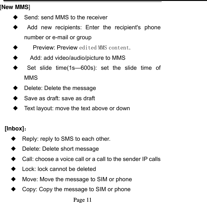   Page 11  [New MMS] ◆ Send: send MMS to the receiver ◆   Add  new  recipients: Enter  the  recipient&apos;s  phone number or e-mail or group ◆       Preview: Preview edited MMS content. ◆     Add: add video/audio/picture to MMS ◆   Set  slide  time(1s—600s):  set  the  slide  time  of   MMS ◆ Delete: Delete the message ◆ Save as draft: save as draft ◆ Text layout: move the text above or down  [Inbox]： ◆ Reply: reply to SMS to each other. ◆ Delete: Delete short message ◆ Call: choose a voice call or a call to the sender IP calls ◆ Lock: lock cannot be deleted ◆ Move: Move the message to SIM or phone ◆ Copy: Copy the message to SIM or phone 