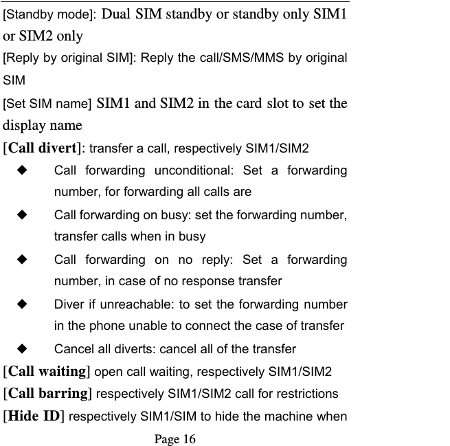   Page 16  [Standby mode]: Dual SIM standby or standby only SIM1 or SIM2 only [Reply by original SIM]: Reply the call/SMS/MMS by original SIM [Set SIM name] SIM1 and SIM2 in the card slot to set the display name [Call divert]: transfer a call, respectively SIM1/SIM2 ◆ Call  forwarding  unconditional:  Set  a  forwarding number, for forwarding all calls are ◆ Call forwarding on busy: set the forwarding number, transfer calls when in busy ◆ Call  forwarding  on  no  reply:  Set  a  forwarding number, in case of no response transfer ◆ Diver if unreachable: to set the forwarding number in the phone unable to connect the case of transfer ◆ Cancel all diverts: cancel all of the transfer [Call waiting] open call waiting, respectively SIM1/SIM2 [Call barring] respectively SIM1/SIM2 call for restrictions [Hide ID] respectively SIM1/SIM to hide the machine when 