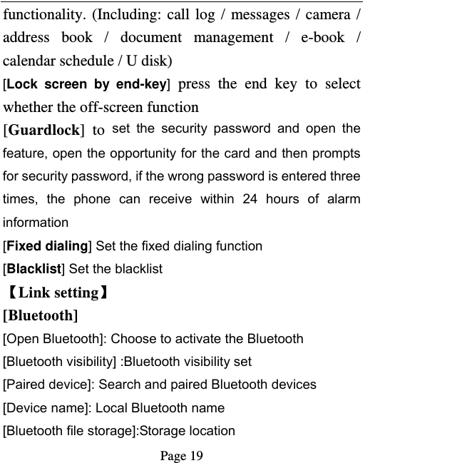   Page 19  functionality. (Including: call log / messages / camera / address book / document management / e-book / calendar schedule / U disk)   [Lock screen by end-key] press the end key to select whether the off-screen function   [Guardlock] to set the security password and open the feature, open the opportunity for the card and then prompts for security password, if the wrong password is entered three times, the phone can receive within 24 hours of alarm information  [Fixed dialing] Set the fixed dialing function [Blacklist] Set the blacklist   Link setting [Bluetooth]  [Open Bluetooth]: Choose to activate the Bluetooth [Bluetooth visibility] :Bluetooth visibility set [Paired device]: Search and paired Bluetooth devices [Device name]: Local Bluetooth name [Bluetooth file storage]:Storage location 