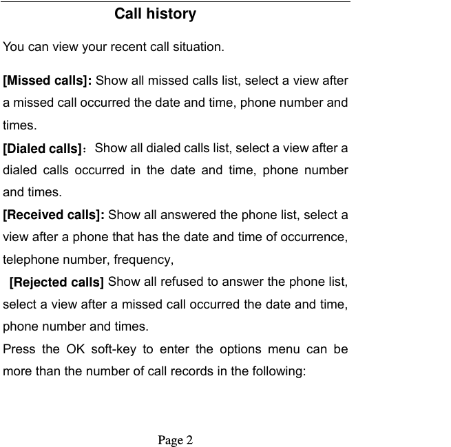   Page 2  Call history You can view your recent call situation.   [Missed calls]: Show all missed calls list, select a view after a missed call occurred the date and time, phone number and times.  [Dialed calls]：Show all dialed calls list, select a view after a dialed  calls  occurred  in  the  date  and  time,  phone  number and times. [Received calls]: Show all answered the phone list, select a view after a phone that has the date and time of occurrence, telephone number, frequency,  [Rejected calls] Show all refused to answer the phone list, select a view after a missed call occurred the date and time, phone number and times. Press  the  OK  soft-key  to  enter  the  options  menu  can  be more than the number of call records in the following: 