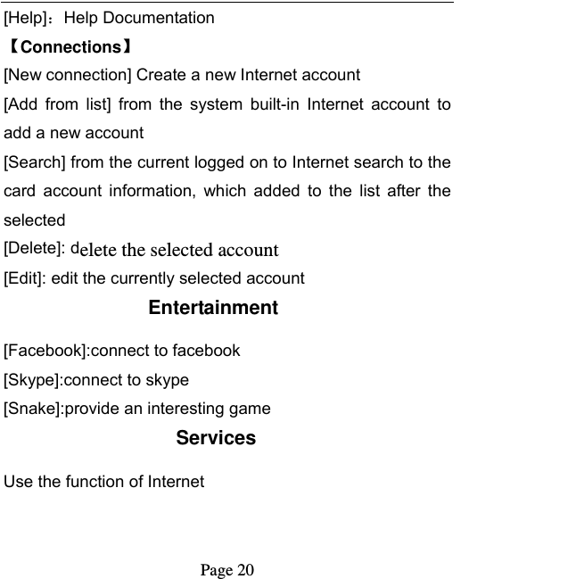   Page 20  [Help]：Help Documentation Connections [New connection] Create a new Internet account [Add  from  list]  from  the  system  built-in  Internet  account  to add a new account [Search] from the current logged on to Internet search to the card  account  information,  which  added  to  the  list  after  the selected [Delete]: delete the selected account [Edit]: edit the currently selected account Entertainment [Facebook]:connect to facebook [Skype]:connect to skype [Snake]:provide an interesting game Services Use the function of Internet   