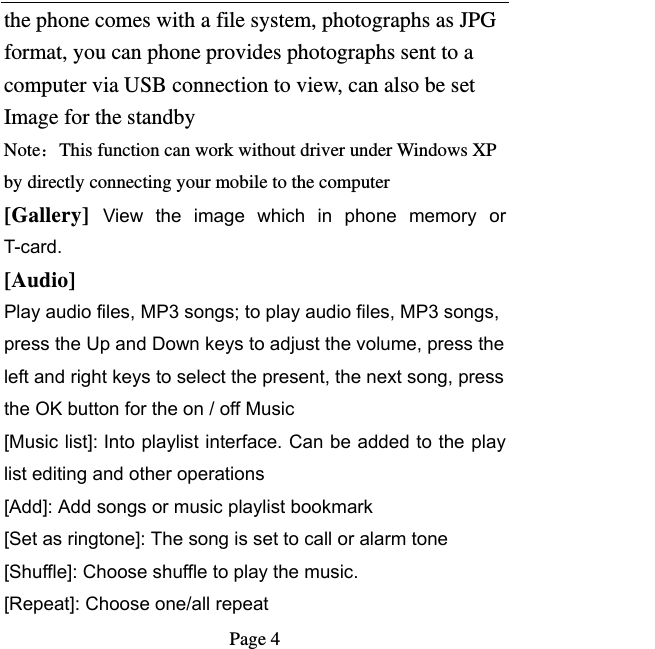   Page 4  the phone comes with a file system, photographs as JPG format, you can phone provides photographs sent to a computer via USB connection to view, can also be set Image for the standby Note：This function can work without driver under Windows XP by directly connecting your mobile to the computer [Gallery]  View  the  image  which  in  phone  memory  or T-card. [Audio] Play audio files, MP3 songs; to play audio files, MP3 songs, press the Up and Down keys to adjust the volume, press the left and right keys to select the present, the next song, press the OK button for the on / off Music [Music list]: Into playlist interface. Can be added to the play list editing and other operations [Add]: Add songs or music playlist bookmark [Set as ringtone]: The song is set to call or alarm tone [Shuffle]: Choose shuffle to play the music. [Repeat]: Choose one/all repeat   