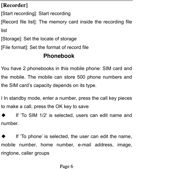   Page 6  [Recorder] [Start recording]: Start recording [Record file  list]:  The memory card  inside the  recording file list [Storage]: Set the locate of storage [File format]: Set the format of record file Phonebook You have 2 phonebooks in this mobile phone: SIM card and the  mobile. The  mobile can  store  500  phone numbers  and the SIM card’s capacity depends on its type.   I In standby mode, enter a number, press the call key pieces to make a call, press the OK key to save ◆ If  ‘To  SIM 1/2’ is  selected,  users  can edit  name  and number. ◆ If ‘To phone’ is selected, the user can edit the name, mobile  number,  home  number,  e-mail  address,  image, ringtone, caller groups 