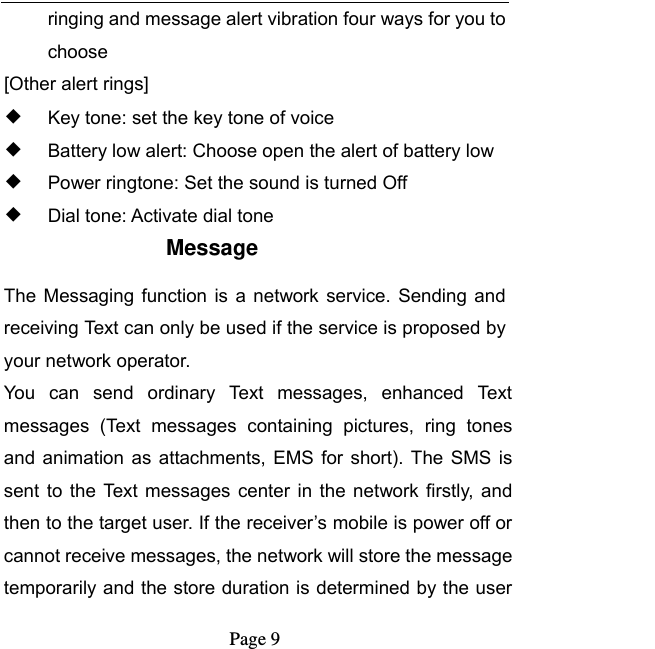   Page 9  ringing and message alert vibration four ways for you to choose [Other alert rings] ◆ Key tone: set the key tone of voice ◆ Battery low alert: Choose open the alert of battery low ◆ Power ringtone: Set the sound is turned Off ◆ Dial tone: Activate dial tone Message The  Messaging  function  is  a network  service. Sending  and receiving Text can only be used if the service is proposed by your network operator.   You  can  send  ordinary  Text  messages,  enhanced  Text messages  (Text  messages  containing  pictures,  ring  tones and  animation  as attachments,  EMS for  short). The  SMS is sent  to  the  Text  messages  center  in  the  network firstly,  and then to the target user. If the receiver’s mobile is power off or cannot receive messages, the network will store the message temporarily and the store duration is determined by the user 