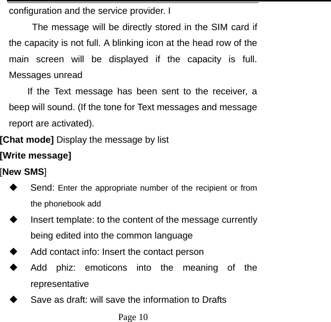   Page 10  configuration and the service provider. I   The message will be directly stored in the SIM card if the capacity is not full. A blinking icon at the head row of the main screen will be displayed if the capacity is full. Messages unread If the Text message has been sent to the receiver, a beep will sound. (If the tone for Text messages and message report are activated).   [Chat mode] Display the message by list [Write message] [New SMS]  Send: Enter the appropriate number of the recipient or from the phonebook add   Insert template: to the content of the message currently being edited into the common language   Add contact info: Insert the contact person   Add phiz: emoticons into the meaning of the representative   Save as draft: will save the information to Drafts 