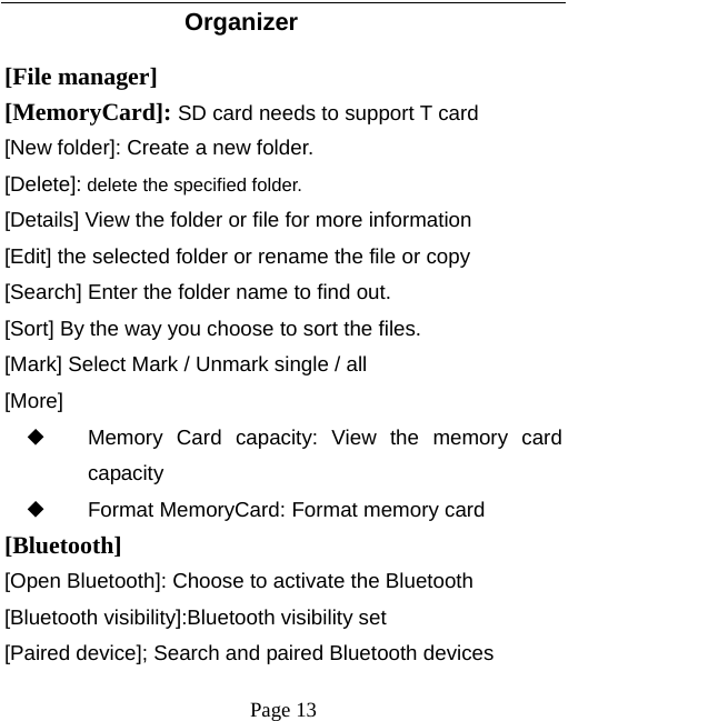   Page 13  Organizer  [File manager] [MemoryCard]: SD card needs to support T card [New folder]: Create a new folder. [Delete]: delete the specified folder. [Details] View the folder or file for more information [Edit] the selected folder or rename the file or copy [Search] Enter the folder name to find out. [Sort] By the way you choose to sort the files. [Mark] Select Mark / Unmark single / all [More] ◆ Memory Card capacity: View the memory card capacity ◆ Format MemoryCard: Format memory card [Bluetooth] [Open Bluetooth]: Choose to activate the Bluetooth [Bluetooth visibility]:Bluetooth visibility set [Paired device]; Search and paired Bluetooth devices 