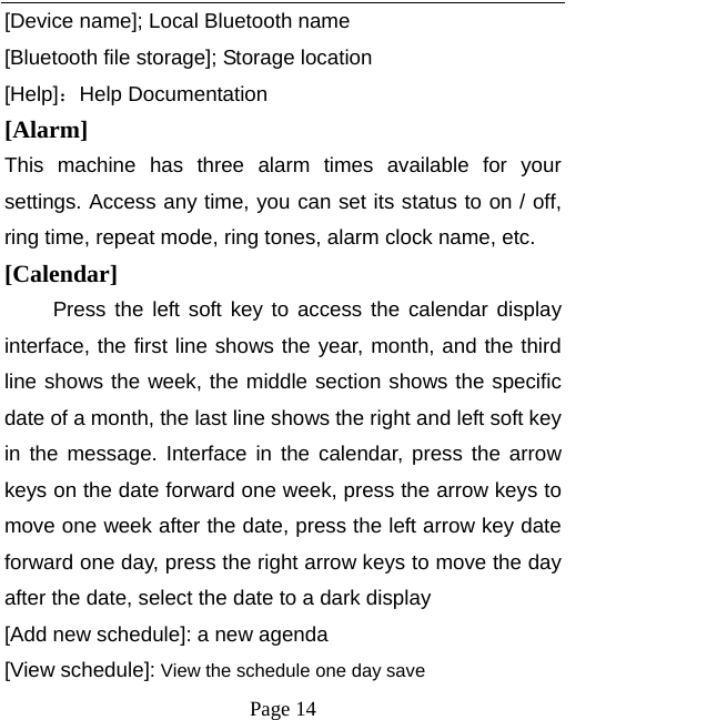   Page 14  [Device name]; Local Bluetooth name [Bluetooth file storage]; Storage location [Help]：Help Documentation [Alarm]  This machine has three alarm times available for your settings. Access any time, you can set its status to on / off, ring time, repeat mode, ring tones, alarm clock name, etc. [Calendar] Press the left soft key to access the calendar display interface, the first line shows the year, month, and the third line shows the week, the middle section shows the specific date of a month, the last line shows the right and left soft key in the message. Interface in the calendar, press the arrow keys on the date forward one week, press the arrow keys to move one week after the date, press the left arrow key date forward one day, press the right arrow keys to move the day after the date, select the date to a dark display [Add new schedule]: a new agenda [View schedule]: View the schedule one day save 