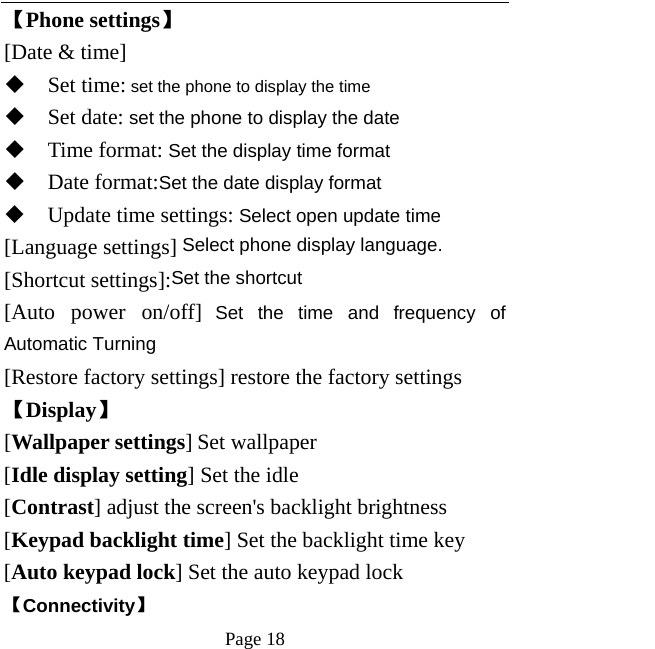   Page 18  【Phone settings】 [Date &amp; time]  Set time: set the phone to display the time  Set date: set the phone to display the date  Time format: Set the display time format  Date format:Set the date display format  Update time settings: Select open update time [Language settings] Select phone display language. [Shortcut settings]:Set the shortcut [Auto power on/off] Set the time and frequency of Automatic Turning [Restore factory settings] restore the factory settings 【Display】 [Wallpaper settings] Set wallpaper [Idle display setting] Set the idle [Contrast] adjust the screen&apos;s backlight brightness [Keypad backlight time] Set the backlight time key [Auto keypad lock] Set the auto keypad lock 【Connectivity】 