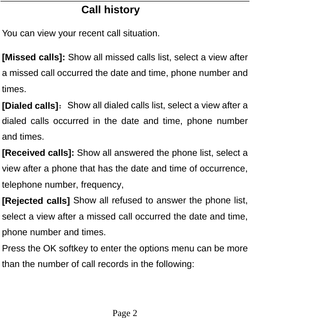   Page 2  Call history You can view your recent call situation.   [Missed calls]: Show all missed calls list, select a view after a missed call occurred the date and time, phone number and times. [Dialed calls]：Show all dialed calls list, select a view after a dialed calls occurred in the date and time, phone number and times. [Received calls]: Show all answered the phone list, select a view after a phone that has the date and time of occurrence, telephone number, frequency, [Rejected calls] Show all refused to answer the phone list, select a view after a missed call occurred the date and time, phone number and times. Press the OK softkey to enter the options menu can be more than the number of call records in the following: 