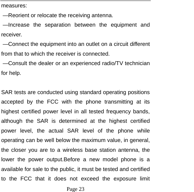   Page 23  measures:     —Reorient or relocate the receiving antenna.     —Increase the separation between the equipment and receiver.     —Connect the equipment into an outlet on a circuit different from that to which the receiver is connected.     —Consult the dealer or an experienced radio/TV technician for help.      SAR tests are conducted using standard operating positions accepted by the FCC with the phone transmitting at its highest certified power level in all tested frequency bands, although the SAR is determined at the highest certified power level, the actual SAR level of the phone while operating can be well below the maximum value, in general, the closer you are to a wireless base station antenna, the lower the power output.Before a new model phone is a available for sale to the public, it must be tested and certified to the FCC that it does not exceed the exposure limit 