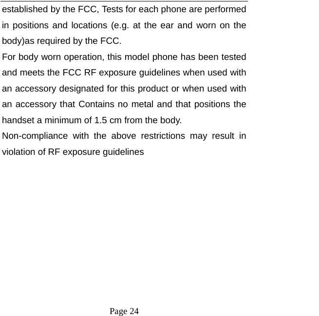   Page 24  established by the FCC, Tests for each phone are performed in positions and locations (e.g. at the ear and worn on the body)as required by the FCC. For body worn operation, this model phone has been tested and meets the FCC RF exposure guidelines when used with an accessory designated for this product or when used with an accessory that Contains no metal and that positions the handset a minimum of 1.5 cm from the body. Non-compliance with the above restrictions may result in violation of RF exposure guidelines 