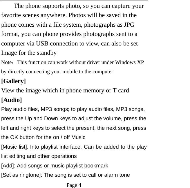   Page 4  The phone supports photo, so you can capture your favorite scenes anywhere. Photos will be saved in the phone comes with a file system, photographs as JPG format, you can phone provides photographs sent to a computer via USB connection to view, can also be set Image for the standby Note：This function can work without driver under Windows XP by directly connecting your mobile to the computer [Gallery] View the image which in phone memory or T-card [Audio]  Play audio files, MP3 songs; to play audio files, MP3 songs, press the Up and Down keys to adjust the volume, press the left and right keys to select the present, the next song, press the OK button for the on / off Music [Music list]: Into playlist interface. Can be added to the play list editing and other operations [Add]: Add songs or music playlist bookmark [Set as ringtone]: The song is set to call or alarm tone 