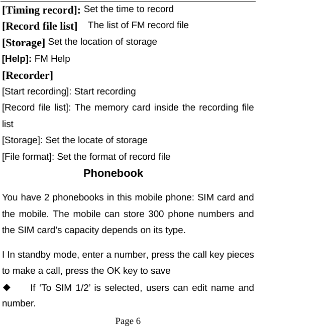   Page 6  [Timing record]: Set the time to record [Record file list]    The list of FM record file [Storage] Set the location of storage [Help]: FM Help [Recorder] [Start recording]: Start recording [Record file list]: The memory card inside the recording file list [Storage]: Set the locate of storage [File format]: Set the format of record file Phonebook  You have 2 phonebooks in this mobile phone: SIM card and the mobile. The mobile can store 300 phone numbers and the SIM card’s capacity depends on its type.   I In standby mode, enter a number, press the call key pieces to make a call, press the OK key to save ◆ If ‘To SIM 1/2’ is selected, users can edit name and number. 