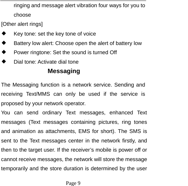   Page 9  ringing and message alert vibration four ways for you to choose [Other alert rings] ◆ Key tone: set the key tone of voice ◆ Battery low alert: Choose open the alert of battery low ◆ Power ringtone: Set the sound is turned Off ◆ Dial tone: Activate dial tone Messaging The Messaging function is a network service. Sending and receiving Text/MMS can only be used if the service is proposed by your network operator.   You can send ordinary Text messages, enhanced Text messages (Text messages containing pictures, ring tones and animation as attachments, EMS for short). The SMS is sent to the Text messages center in the network firstly, and then to the target user. If the receiver’s mobile is power off or cannot receive messages, the network will store the message temporarily and the store duration is determined by the user 