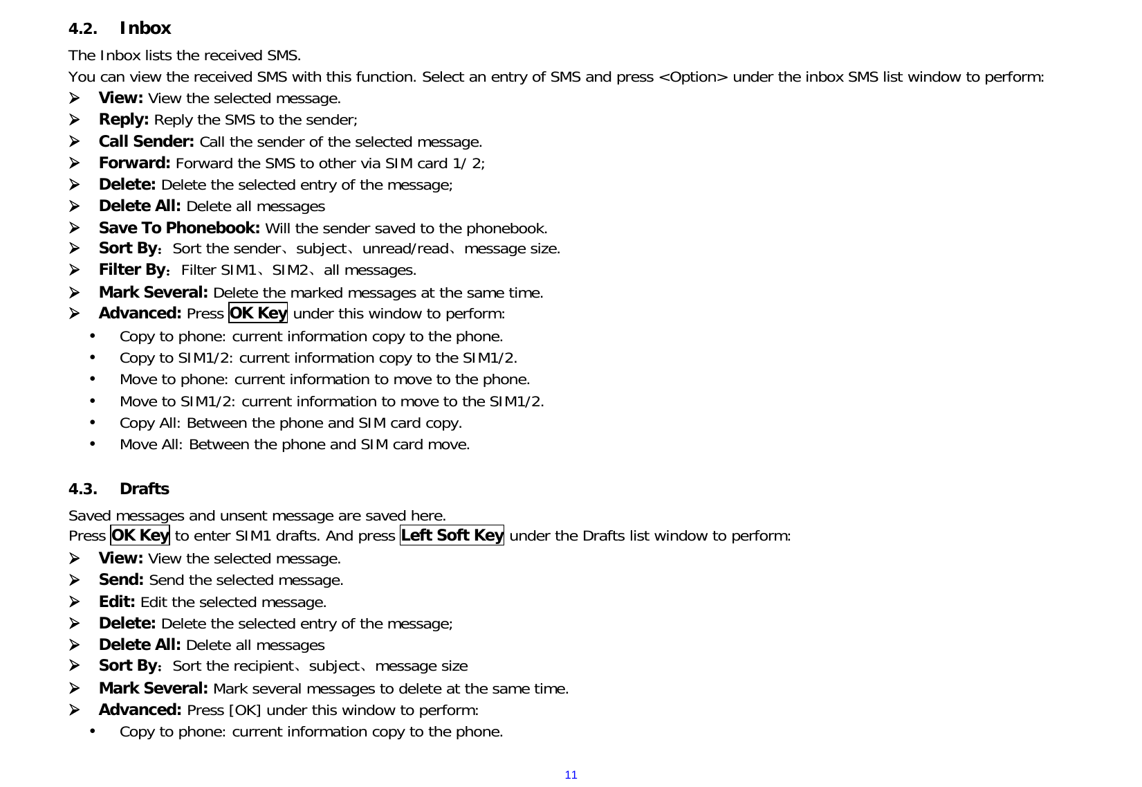  114.2. Inbox  The Inbox lists the received SMS. You can view the received SMS with this function. Select an entry of SMS and press &lt;Option&gt; under the inbox SMS list window to perform:  View: View the selected message.  Reply: Reply the SMS to the sender;  Call Sender: Call the sender of the selected message.  Forward: Forward the SMS to other via SIM card 1/ 2;  Delete: Delete the selected entry of the message;  Delete All: Delete all messages   Save To Phonebook: Will the sender saved to the phonebook.  Sort By：Sort the sender、subject、unread/read、message size.  Filter By：Filter SIM1、SIM2、all messages.  Mark Several: Delete the marked messages at the same time.  Advanced: Press OK Key under this window to perform:  Copy to phone: current information copy to the phone.  Copy to SIM1/2: current information copy to the SIM1/2.  Move to phone: current information to move to the phone.  Move to SIM1/2: current information to move to the SIM1/2.  Copy All: Between the phone and SIM card copy.  Move All: Between the phone and SIM card move.  4.3. Drafts Saved messages and unsent message are saved here. Press OK Key to enter SIM1 drafts. And press Left Soft Key under the Drafts list window to perform:  View: View the selected message.  Send: Send the selected message.  Edit: Edit the selected message.  Delete: Delete the selected entry of the message;  Delete All: Delete all messages   Sort By：Sort the recipient、subject、message size  Mark Several: Mark several messages to delete at the same time.  Advanced: Press [OK] under this window to perform:  Copy to phone: current information copy to the phone. 