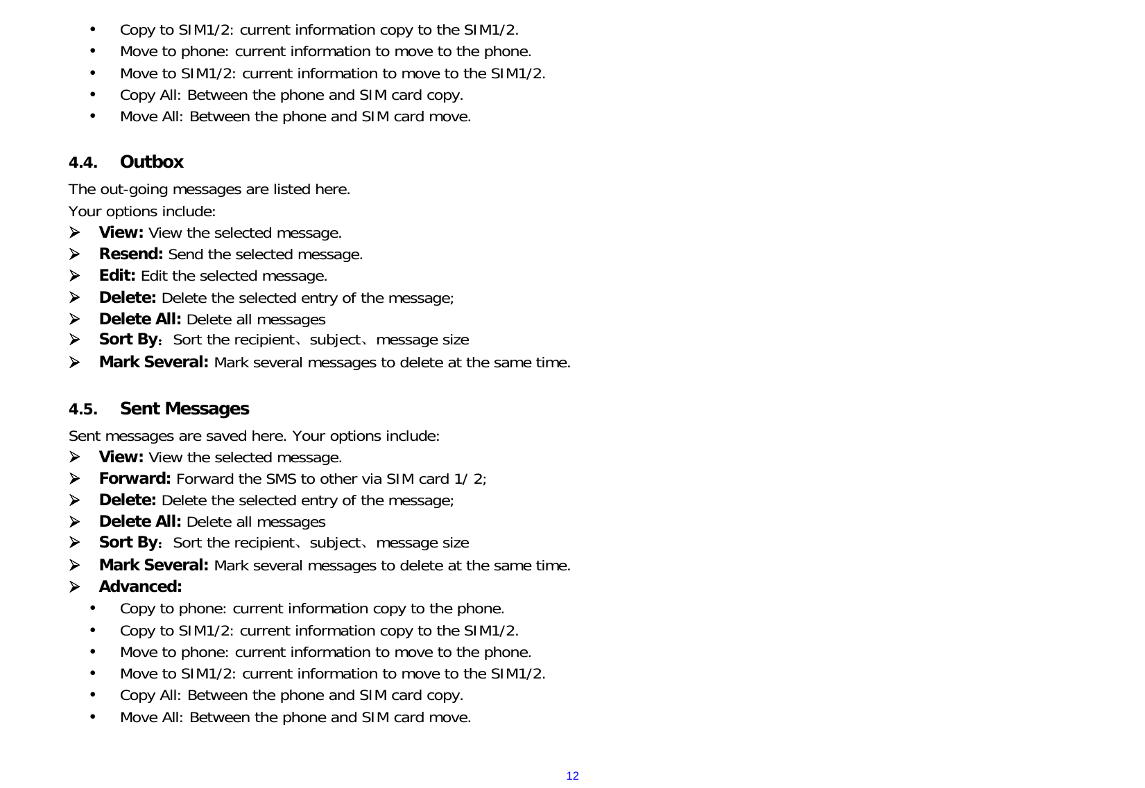  12 Copy to SIM1/2: current information copy to the SIM1/2.  Move to phone: current information to move to the phone.  Move to SIM1/2: current information to move to the SIM1/2.  Copy All: Between the phone and SIM card copy.  Move All: Between the phone and SIM card move.  4.4. Outbox  The out-going messages are listed here.   Your options include:  View: View the selected message.  Resend: Send the selected message.  Edit: Edit the selected message.  Delete: Delete the selected entry of the message;  Delete All: Delete all messages  Sort By：Sort the recipient、subject、message size  Mark Several: Mark several messages to delete at the same time.  4.5. Sent Messages     Sent messages are saved here. Your options include:  View: View the selected message.  Forward: Forward the SMS to other via SIM card 1/ 2;  Delete: Delete the selected entry of the message;  Delete All: Delete all messages  Sort By：Sort the recipient、subject、message size  Mark Several: Mark several messages to delete at the same time.  Advanced:    Copy to phone: current information copy to the phone.  Copy to SIM1/2: current information copy to the SIM1/2.  Move to phone: current information to move to the phone.  Move to SIM1/2: current information to move to the SIM1/2.  Copy All: Between the phone and SIM card copy.  Move All: Between the phone and SIM card move.  