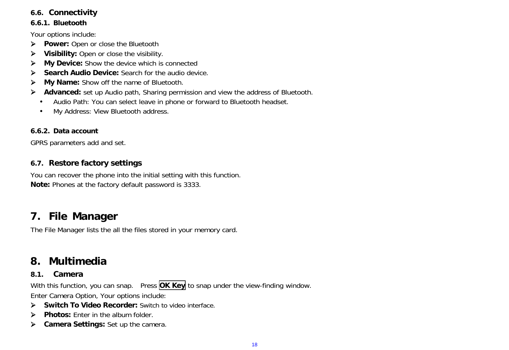  186.6. Connectivity 6.6.1. Bluetooth Your options include:       Power: Open or close the Bluetooth  Visibility: Open or close the visibility.  My Device: Show the device which is connected   Search Audio Device: Search for the audio device.  My Name: Show off the name of Bluetooth.  Advanced: set up Audio path, Sharing permission and view the address of Bluetooth.  Audio Path: You can select leave in phone or forward to Bluetooth headset.  My Address: View Bluetooth address.  6.6.2. Data account GPRS parameters add and set.  6.7. Restore factory settings   You can recover the phone into the initial setting with this function.  Note: Phones at the factory default password is 3333.    7. File Manager The File Manager lists the all the files stored in your memory card.   8. Multimedia 8.1. Camera With this function, you can snap.   Press OK Key to snap under the view-finding window.  Enter Camera Option, Your options include:  Switch To Video Recorder: Switch to video interface.  Photos: Enter in the album folder.  Camera Settings: Set up the camera.    