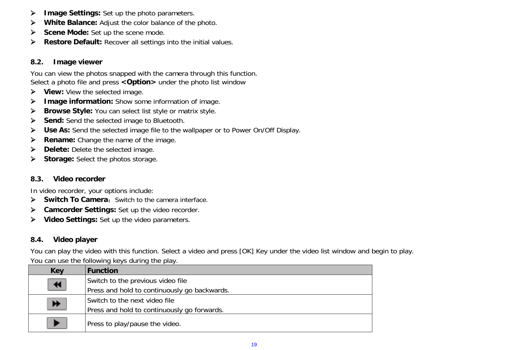  19 Image Settings: Set up the photo parameters.    White Balance: Adjust the color balance of the photo.  Scene Mode: Set up the scene mode.  Restore Default: Recover all settings into the initial values.   8.2. Image viewer You can view the photos snapped with the camera through this function.   Select a photo file and press &lt;Option&gt; under the photo list window  View: View the selected image.  Image information: Show some information of image.  Browse Style: You can select list style or matrix style.  Send: Send the selected image to Bluetooth.  Use As: Send the selected image file to the wallpaper or to Power On/Off Display.  Rename: Change the name of the image.  Delete: Delete the selected image.  Storage: Select the photos storage.  8.3. Video recorder In video recorder, your options include:  Switch To Camera：Switch to the camera interface.  Camcorder Settings: Set up the video recorder.    Video Settings: Set up the video parameters.    8.4. Video player You can play the video with this function. Select a video and press [OK] Key under the video list window and begin to play.   You can use the following keys during the play.   Key  Function   Switch to the previous video file  Press and hold to continuously go backwards.    Switch to the next video file  Press and hold to continuously go forwards.    Press to play/pause the video.      