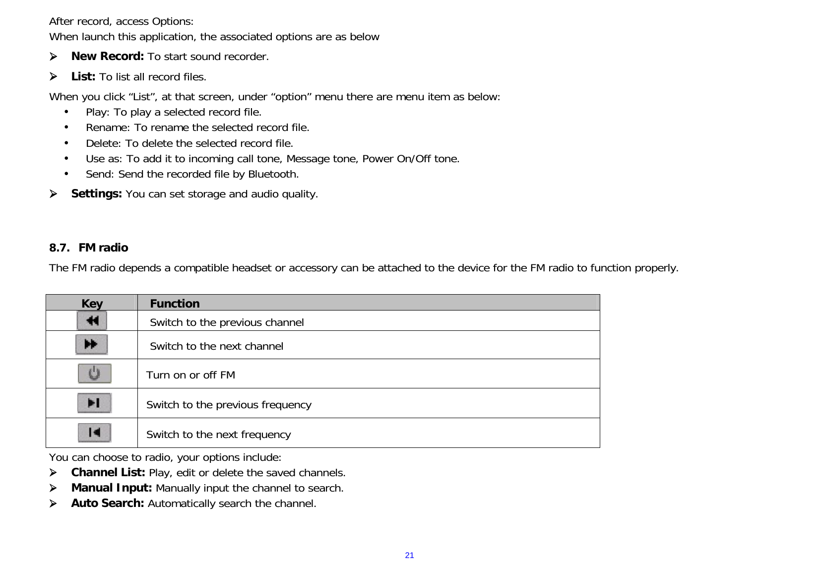  21After record, access Options: When launch this application, the associated options are as below  New Record: To start sound recorder.  List: To list all record files. When you click “List”, at that screen, under “option” menu there are menu item as below:  Play: To play a selected record file.  Rename: To rename the selected record file.  Delete: To delete the selected record file.  Use as: To add it to incoming call tone, Message tone, Power On/Off tone.  Send: Send the recorded file by Bluetooth.  Settings: You can set storage and audio quality.   8.7. FM radio The FM radio depends a compatible headset or accessory can be attached to the device for the FM radio to function properly.  Key  Function   Switch to the previous channel  Switch to the next channel  Turn on or off FM  Switch to the previous frequency  Switch to the next frequency You can choose to radio, your options include:  Channel List: Play, edit or delete the saved channels.   Manual Input: Manually input the channel to search.   Auto Search: Automatically search the channel.  