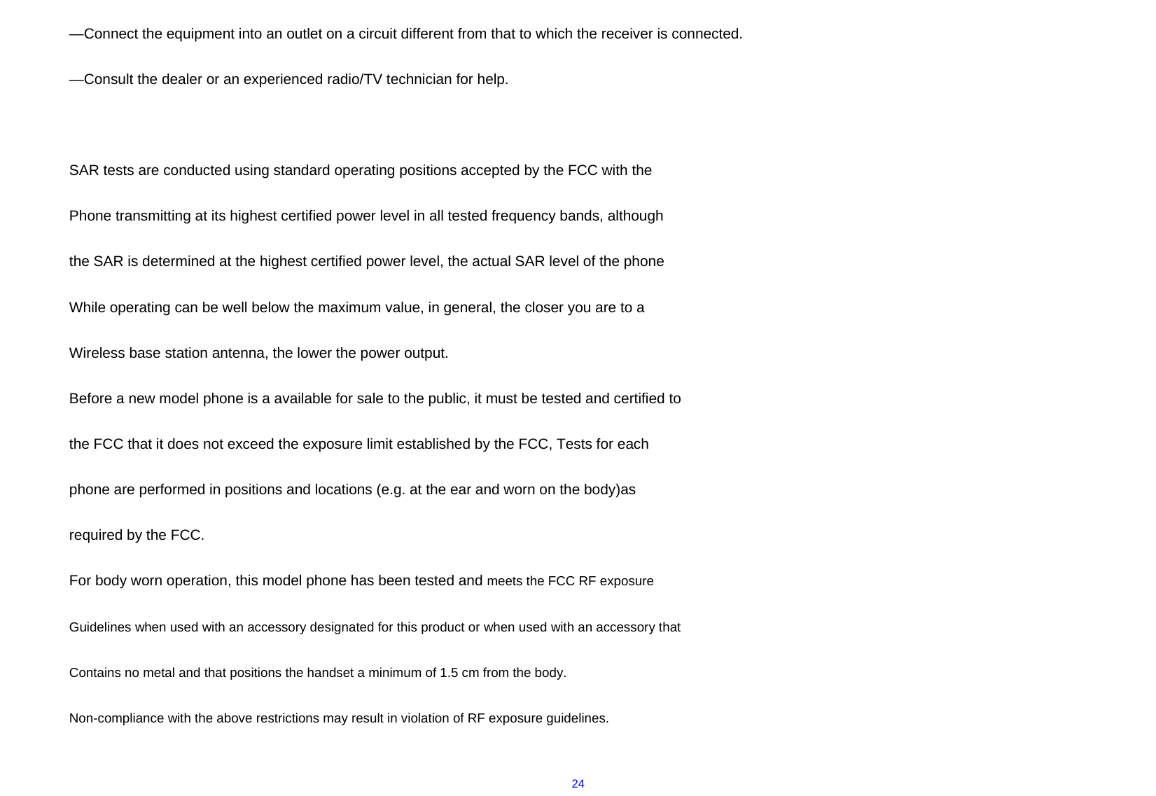  24—Connect the equipment into an outlet on a circuit different from that to which the receiver is connected.  —Consult the dealer or an experienced radio/TV technician for help.   SAR tests are conducted using standard operating positions accepted by the FCC with the Phone transmitting at its highest certified power level in all tested frequency bands, although the SAR is determined at the highest certified power level, the actual SAR level of the phone While operating can be well below the maximum value, in general, the closer you are to a Wireless base station antenna, the lower the power output. Before a new model phone is a available for sale to the public, it must be tested and certified to the FCC that it does not exceed the exposure limit established by the FCC, Tests for each phone are performed in positions and locations (e.g. at the ear and worn on the body)as required by the FCC. For body worn operation, this model phone has been tested and meets the FCC RF exposure Guidelines when used with an accessory designated for this product or when used with an accessory that Contains no metal and that positions the handset a minimum of 1.5 cm from the body. Non-compliance with the above restrictions may result in violation of RF exposure guidelines.  