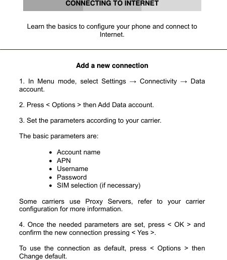      CONNECTING TO INTERNET   Learn the basics to configure your phone and connect to Internet.    Add a new connection  1. In Menu mode, select Settings → Connectivity → Data account.  2. Press &lt; Options &gt; then Add Data account.  3. Set the parameters according to your carrier.  The basic parameters are:  • Account name • APN • Username • Password •  SIM selection (if necessary)  Some carriers use Proxy Servers, refer to your carrier configuration for more information.  4. Once the needed parameters are set, press &lt; OK &gt; and confirm the new connection pressing &lt; Yes &gt;.  To use the connection as default, press &lt; Options &gt; then Change default. 