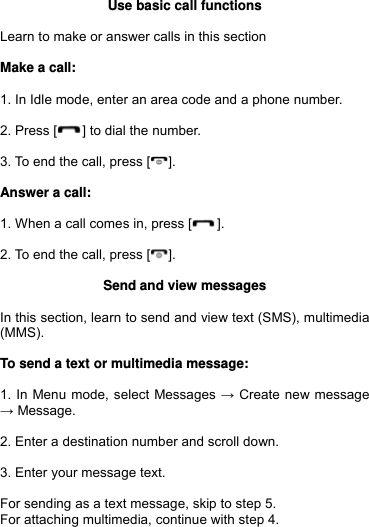  Use basic call functions  Learn to make or answer calls in this section  Make a call:  1. In Idle mode, enter an area code and a phone number.  2. Press [ ] to dial the number.  3. To end the call, press [ ].  Answer a call:  1. When a call comes in, press [ ].  2. To end the call, press [ ].  Send and view messages  In this section, learn to send and view text (SMS), multimedia (MMS).  To send a text or multimedia message:  1. In Menu mode, select Messages → Create new message → Message.  2. Enter a destination number and scroll down.  3. Enter your message text.   For sending as a text message, skip to step 5. For attaching multimedia, continue with step 4.  