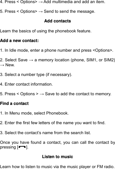  4. Press &lt; Options&gt; → Add multimedia and add an item.  5. Press &lt; Options&gt; → Send to send the message.  Add contacts  Learn the basics of using the phonebook feature.  Add a new contact:  1. In Idle mode, enter a phone number and press &lt;Options&gt;.  2. Select Save → a memory location (phone, SIM1, or SIM2) → New.  3. Select a number type (if necessary).  4. Enter contact information.  5. Press &lt; Options &gt; → Save to add the contact to memory.  Find a contact  1. In Menu mode, select Phonebook.  2. Enter the first few letters of the name you want to find.  3. Select the contact’s name from the search list.  Once you have found a contact, you can call the contact by pressing [ ].  Listen to music  Learn how to listen to music via the music player or FM radio. 