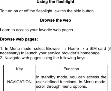  Using the flashlight  To turn on or off the flashlight, switch the side button.  Browse the web  Learn to access your favorite web pages.  Browse web pages:  1. In Menu mode, select Browser → Home → a SIM card (if necessary) to launch your service provider’s homepage. 2. Navigate web pages using the following keys:  Key Function NAVIGATIONIn standby mode, you can access the user-defined functions, In Menu mode, scroll through menu options.     