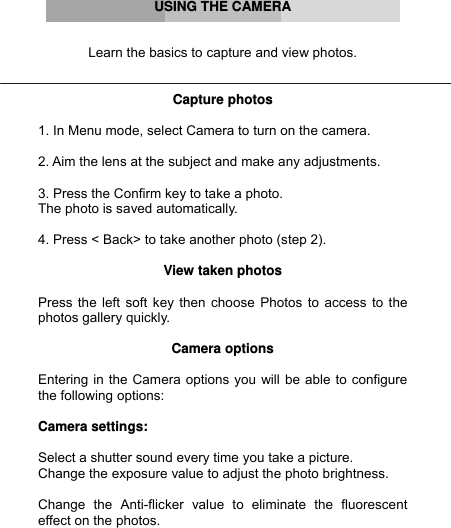      USING THE CAMERA   Learn the basics to capture and view photos.   Capture photos  1. In Menu mode, select Camera to turn on the camera.  2. Aim the lens at the subject and make any adjustments.  3. Press the Confirm key to take a photo. The photo is saved automatically.  4. Press &lt; Back&gt; to take another photo (step 2).  View taken photos  Press the left soft key then choose Photos to access to the photos gallery quickly.  Camera options  Entering in the Camera options you will be able to configure the following options:  Camera settings:  Select a shutter sound every time you take a picture. Change the exposure value to adjust the photo brightness.  Change the Anti-flicker value to eliminate the fluorescent effect on the photos. 