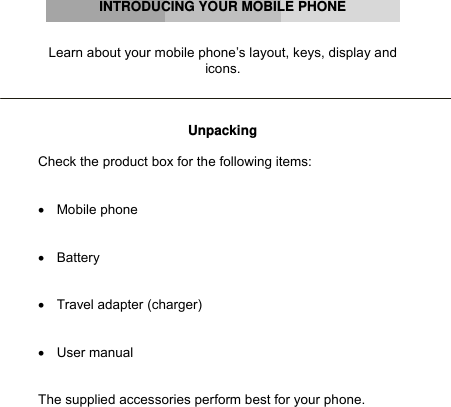      INTRODUCING YOUR MOBILE PHONE   Learn about your mobile phone’s layout, keys, display and icons.    Unpacking  Check the product box for the following items:   • Mobile phone   • Battery   •  Travel adapter (charger)   • User manual   The supplied accessories perform best for your phone.        