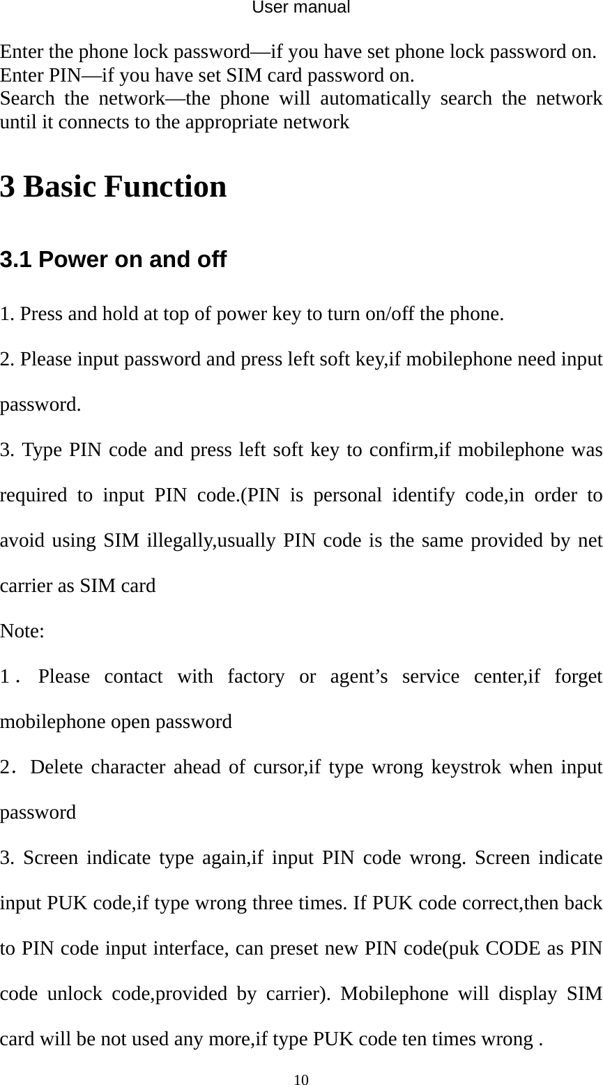 User manual  10Enter the phone lock password—if you have set phone lock password on. Enter PIN—if you have set SIM card password on. Search the network—the phone will automatically search the network until it connects to the appropriate network 3 Basic Function 3.1 Power on and off 1. Press and hold at top of power key to turn on/off the phone.   2. Please input password and press left soft key,if mobilephone need input password. 3. Type PIN code and press left soft key to confirm,if mobilephone was required to input PIN code.(PIN is personal identify code,in order to avoid using SIM illegally,usually PIN code is the same provided by net carrier as SIM card Note: 1．Please contact with factory or agent’s service center,if forget mobilephone open password 2．Delete character ahead of cursor,if type wrong keystrok when input password 3. Screen indicate type again,if input PIN code wrong. Screen indicate input PUK code,if type wrong three times. If PUK code correct,then back to PIN code input interface, can preset new PIN code(puk CODE as PIN code unlock code,provided by carrier). Mobilephone will display SIM card will be not used any more,if type PUK code ten times wrong . 