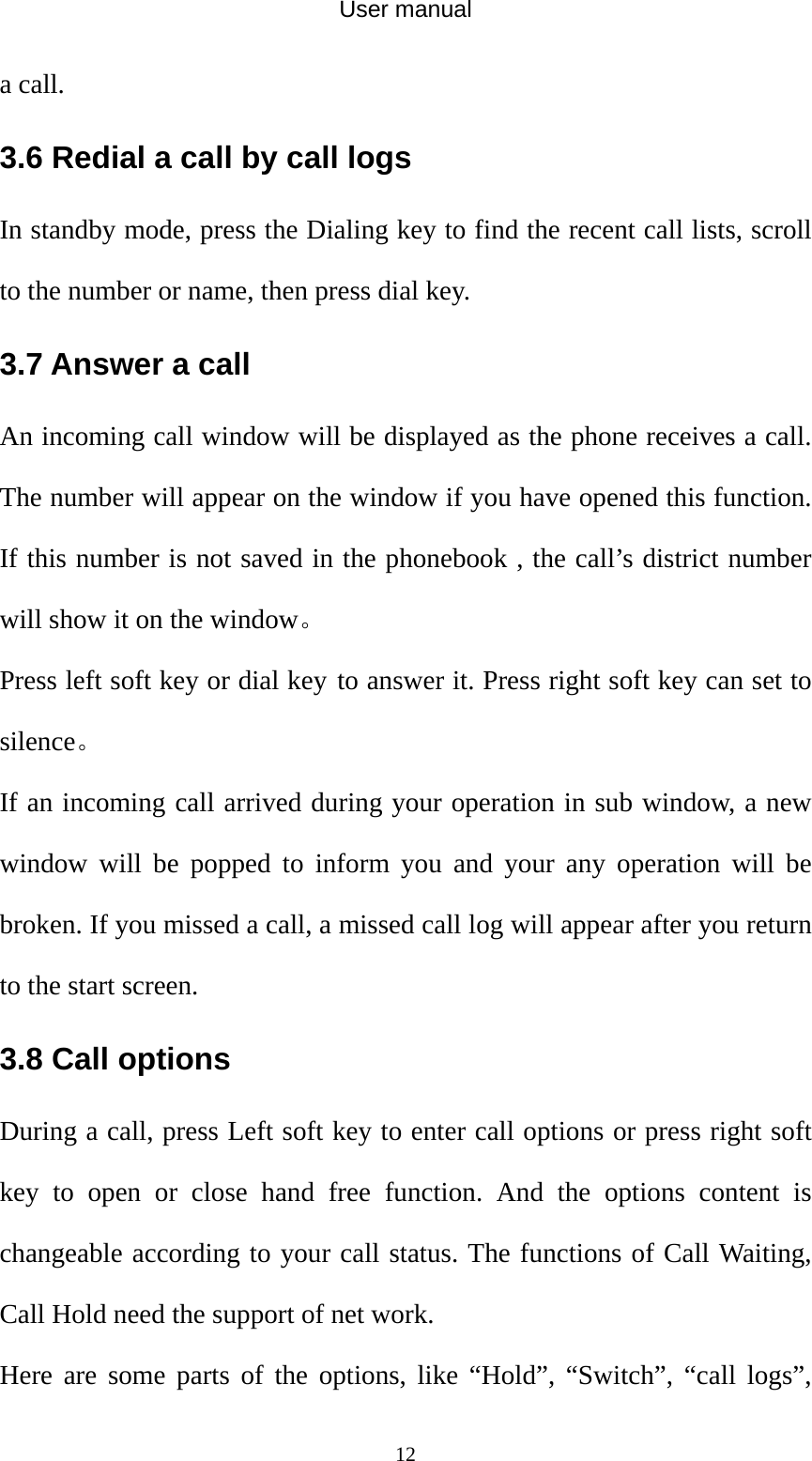 User manual  12a call. 3.6 Redial a call by call logs In standby mode, press the Dialing key to find the recent call lists, scroll to the number or name, then press dial key. 3.7 Answer a call An incoming call window will be displayed as the phone receives a call. The number will appear on the window if you have opened this function. If this number is not saved in the phonebook , the call’s district number will show it on the window。 Press left soft key or dial key to answer it. Press right soft key can set to silence。 If an incoming call arrived during your operation in sub window, a new window will be popped to inform you and your any operation will be broken. If you missed a call, a missed call log will appear after you return to the start screen. 3.8 Call options During a call, press Left soft key to enter call options or press right soft key to open or close hand free function. And the options content is changeable according to your call status. The functions of Call Waiting, Call Hold need the support of net work. Here are some parts of the options, like “Hold”, “Switch”, “call logs”, 