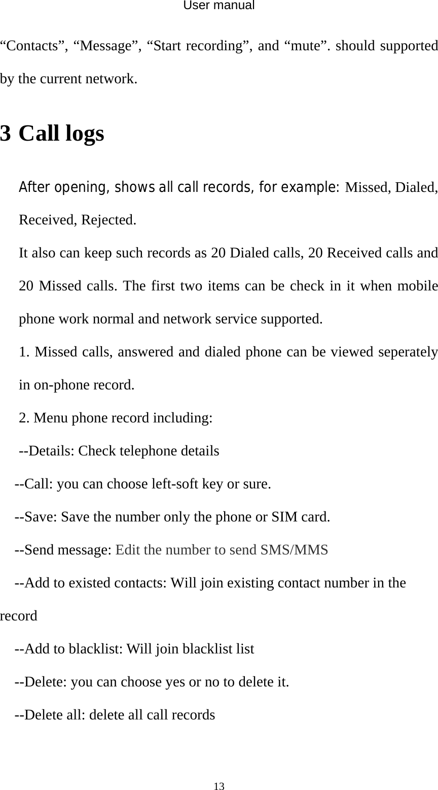 User manual  13“Contacts”, “Message”, “Start recording”, and “mute”. should supported by the current network. 3 Call logs After opening, shows all call records, for example: Missed, Dialed, Received, Rejected. It also can keep such records as 20 Dialed calls, 20 Received calls and 20 Missed calls. The first two items can be check in it when mobile phone work normal and network service supported. 1. Missed calls, answered and dialed phone can be viewed seperately in on-phone record. 2. Menu phone record including: --Details: Check telephone details --Call: you can choose left-soft key or sure. --Save: Save the number only the phone or SIM card. --Send message: Edit the number to send SMS/MMS --Add to existed contacts: Will join existing contact number in the record --Add to blacklist: Will join blacklist list --Delete: you can choose yes or no to delete it. --Delete all: delete all call records  