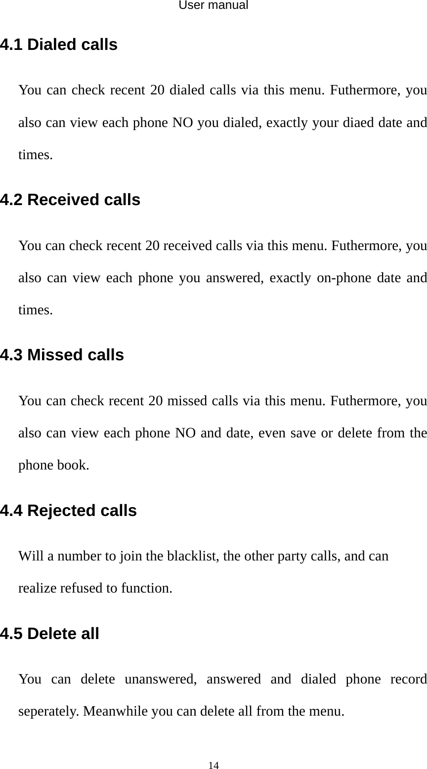 User manual  144.1 Dialed calls You can check recent 20 dialed calls via this menu. Futhermore, you also can view each phone NO you dialed, exactly your diaed date and times. 4.2 Received calls You can check recent 20 received calls via this menu. Futhermore, you also can view each phone you answered, exactly on-phone date and times. 4.3 Missed calls You can check recent 20 missed calls via this menu. Futhermore, you also can view each phone NO and date, even save or delete from the phone book. 4.4 Rejected calls Will a number to join the blacklist, the other party calls, and can realize refused to function. 4.5 Delete all     You can delete unanswered, answered and dialed phone record seperately. Meanwhile you can delete all from the menu. 
