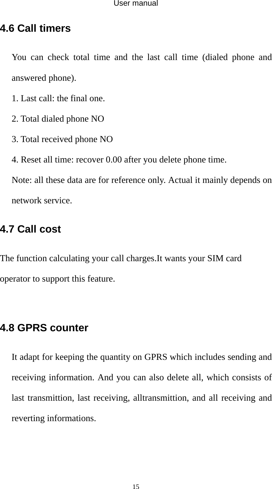 User manual  154.6 Call timers You can check total time and the last call time (dialed phone and answered phone). 1. Last call: the final one. 2. Total dialed phone NO 3. Total received phone NO 4. Reset all time: recover 0.00 after you delete phone time. Note: all these data are for reference only. Actual it mainly depends on network service. 4.7 Call cost The function calculating your call charges.It wants your SIM card operator to support this feature.  4.8 GPRS counter It adapt for keeping the quantity on GPRS which includes sending and receiving information. And you can also delete all, which consists of last transmittion, last receiving, alltransmittion, and all receiving and reverting informations.     