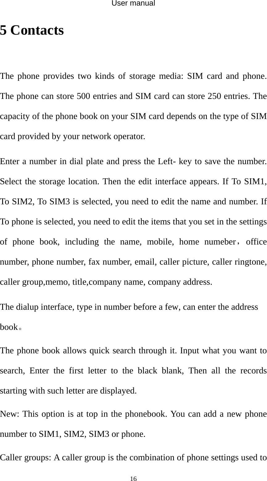 User manual  165 Contacts  The phone provides two kinds of storage media: SIM card and phone. The phone can store 500 entries and SIM card can store 250 entries. The capacity of the phone book on your SIM card depends on the type of SIM card provided by your network operator. Enter a number in dial plate and press the Left- key to save the number. Select the storage location. Then the edit interface appears. If To SIM1, To SIM2, To SIM3 is selected, you need to edit the name and number. If To phone is selected, you need to edit the items that you set in the settings of phone book, including the name, mobile, home numeber，office number, phone number, fax number, email, caller picture, caller ringtone, caller group,memo, title,company name, company address. The dialup interface, type in number before a few, can enter the address book。 The phone book allows quick search through it. Input what you want to search, Enter the first letter to the black blank, Then all the records starting with such letter are displayed. New: This option is at top in the phonebook. You can add a new phone number to SIM1, SIM2, SIM3 or phone. Caller groups: A caller group is the combination of phone settings used to 