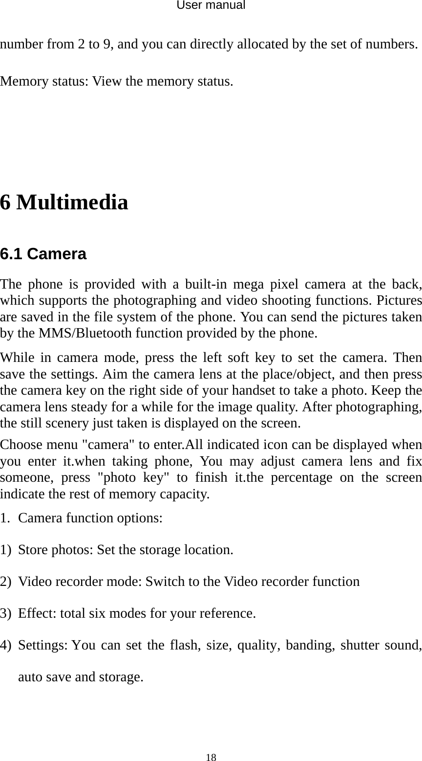 User manual  18number from 2 to 9, and you can directly allocated by the set of numbers. Memory status: View the memory status.   6 Multimedia 6.1 Camera The phone is provided with a built-in mega pixel camera at the back, which supports the photographing and video shooting functions. Pictures are saved in the file system of the phone. You can send the pictures taken by the MMS/Bluetooth function provided by the phone. While in camera mode, press the left soft key to set the camera. Then save the settings. Aim the camera lens at the place/object, and then press the camera key on the right side of your handset to take a photo. Keep the camera lens steady for a while for the image quality. After photographing, the still scenery just taken is displayed on the screen. Choose menu &quot;camera&quot; to enter.All indicated icon can be displayed when you enter it.when taking phone, You may adjust camera lens and fix someone, press &quot;photo key&quot; to finish it.the percentage on the screen indicate the rest of memory capacity. 1. Camera function options: 1) Store photos: Set the storage location. 2) Video recorder mode: Switch to the Video recorder function 3) Effect: total six modes for your reference. 4) Settings: You can set the flash, size, quality, banding, shutter sound, auto save and storage. 