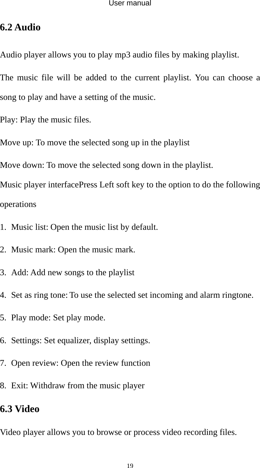 User manual  196.2 Audio Audio player allows you to play mp3 audio files by making playlist. The music file will be added to the current playlist. You can choose a song to play and have a setting of the music. Play: Play the music files. Move up: To move the selected song up in the playlist Move down: To move the selected song down in the playlist. Music player interfacePress Left soft key to the option to do the following operations 1. Music list: Open the music list by default. 2. Music mark: Open the music mark. 3. Add: Add new songs to the playlist 4. Set as ring tone: To use the selected set incoming and alarm ringtone. 5. Play mode: Set play mode. 6. Settings: Set equalizer, display settings. 7. Open review: Open the review function 8. Exit: Withdraw from the music player 6.3 Video   Video player allows you to browse or process video recording files.   